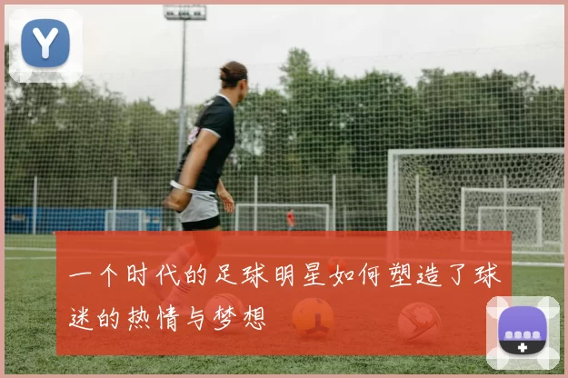 一个时代的足球明星如何塑造了球迷的热情与梦想
