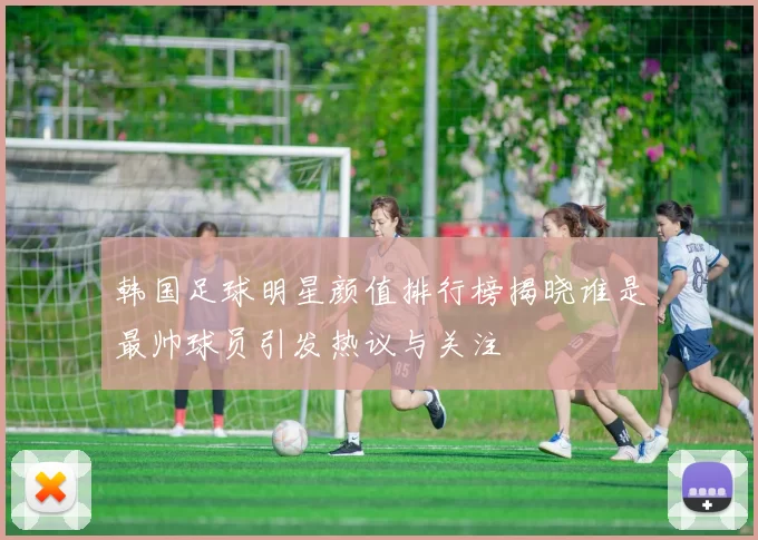 韩国足球明星颜值排行榜揭晓谁是最帅球员引发热议与关注