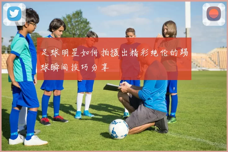 足球明星如何拍摄出精彩绝伦的踢球瞬间技巧分享