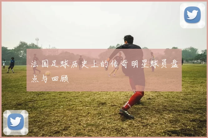 法国足球历史上的传奇明星球员盘点与回顾