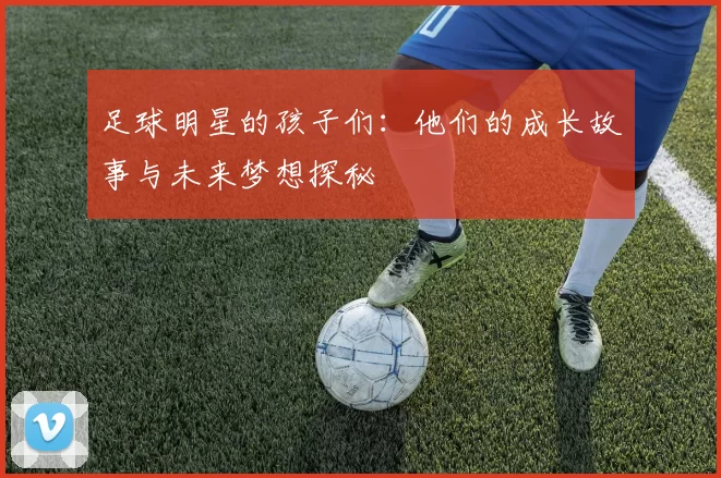 足球明星的孩子们：他们的成长故事与未来梦想探秘