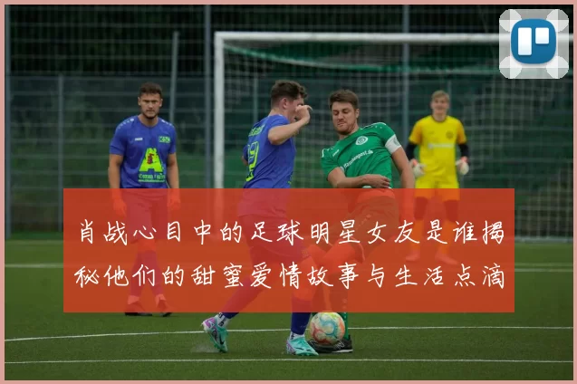 肖战心目中的足球明星女友是谁揭秘他们的甜蜜爱情故事与生活点滴