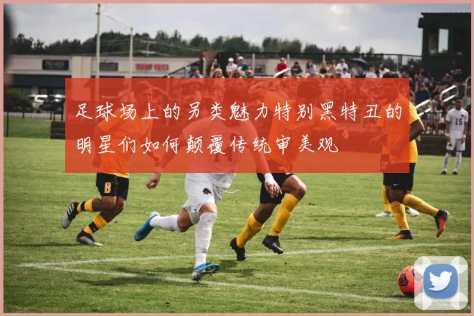足球场上的另类魅力特别黑特丑的明星们如何颠覆传统审美观