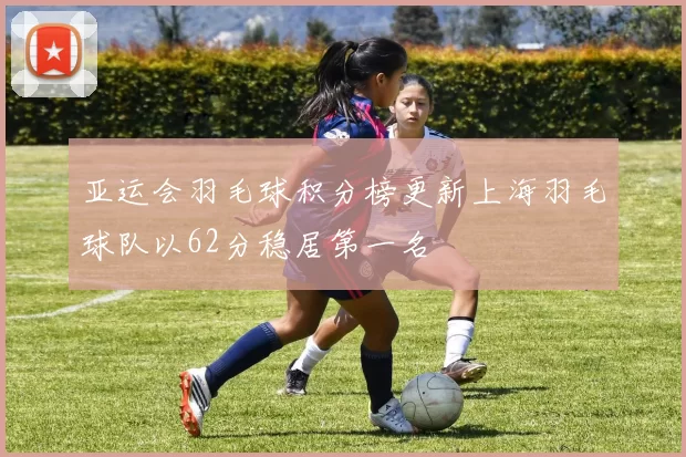 亚运会羽毛球积分榜更新上海羽毛球队以62分稳居第一名