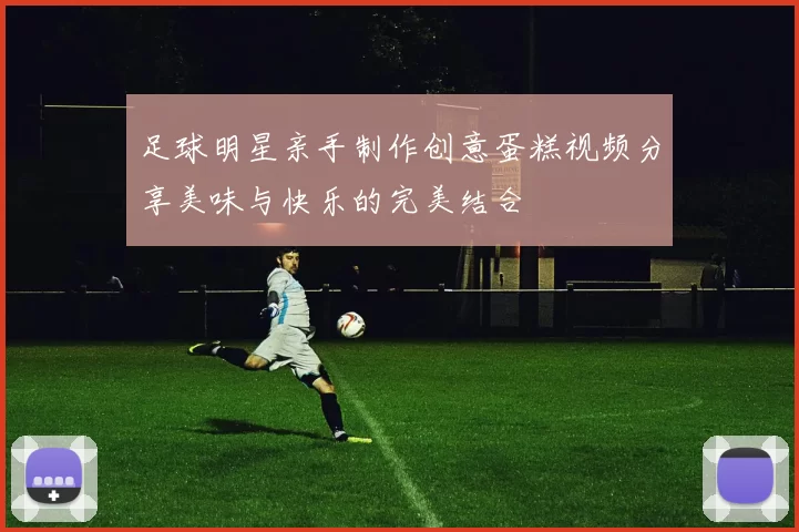足球明星亲手制作创意蛋糕视频分享美味与快乐的完美结合