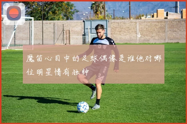 魔笛心目中的足球偶像是谁他对哪位明星情有独钟