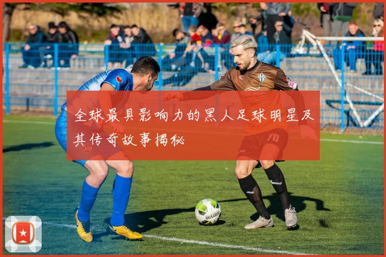 全球最具影响力的黑人足球明星及其传奇故事揭秘
