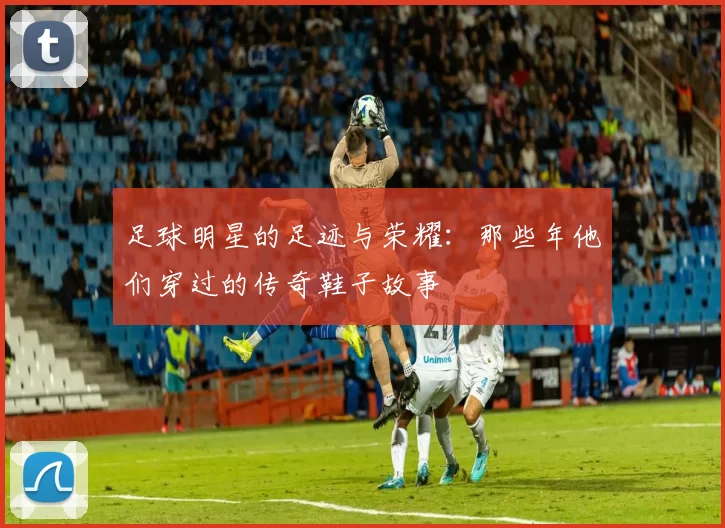足球明星的足迹与荣耀：那些年他们穿过的传奇鞋子故事