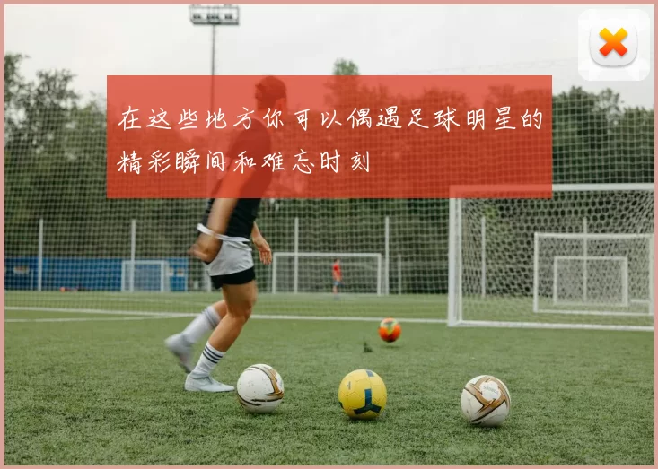 在这些地方你可以偶遇足球明星的精彩瞬间和难忘时刻