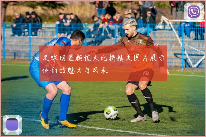 足球明星颜值大比拼精美图片展示他们的魅力与风采
